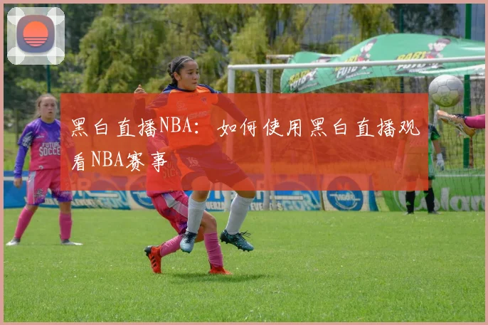 黑白直播NBA：如何使用黑白直播观看NBA赛事
