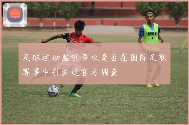 足球运动监听争议是否在国际足联赛事中引发过官方调查