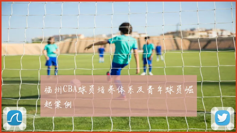 福州CBA球员培养体系及青年球员崛起案例